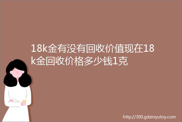 18k金有没有回收价值现在18k金回收价格多少钱1克