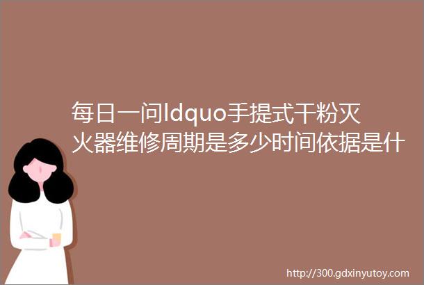 每日一问ldquo手提式干粉灭火器维修周期是多少时间依据是什么标准达到多少年后必须报废rdquo