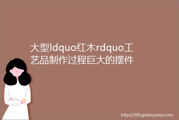 大型ldquo红木rdquo工艺品制作过程巨大的摆件