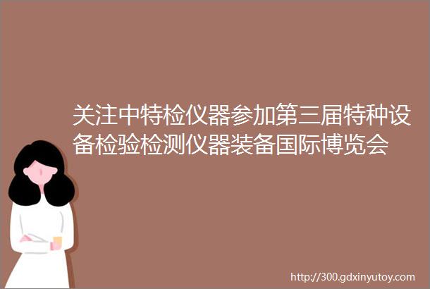 关注中特检仪器参加第三届特种设备检验检测仪器装备国际博览会