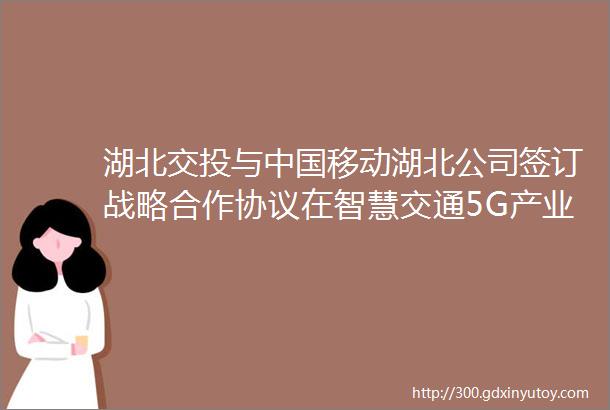 湖北交投与中国移动湖北公司签订战略合作协议在智慧交通5G产业联盟通信资源智慧物流产业等多领域开展深度合作