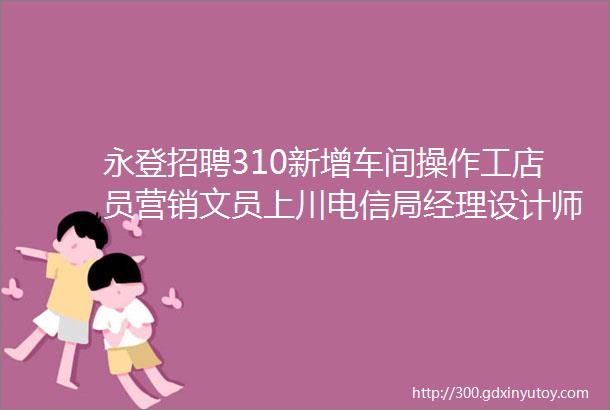 永登招聘310新增车间操作工店员营销文员上川电信局经理设计师助理前台接待等好岗位更多好工作好人才等你挑