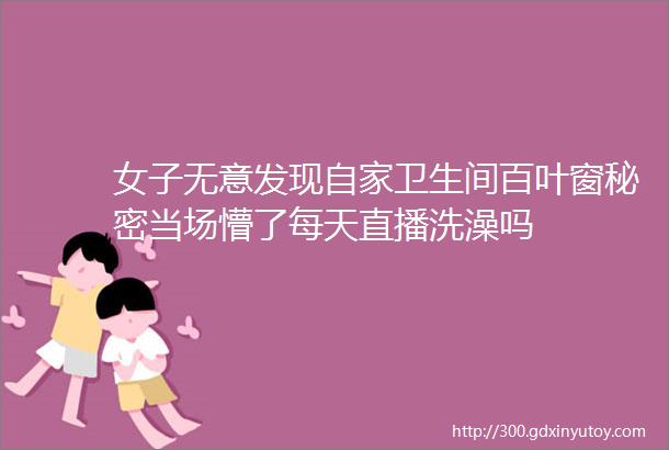 女子无意发现自家卫生间百叶窗秘密当场懵了每天直播洗澡吗