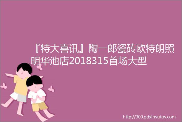 『特大喜讯』陶一郎瓷砖欧特朗照明华池店2018315首场大型优惠活动闪耀全城