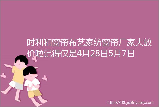 时利和窗帘布艺家纺窗帘厂家大放价啦记得仅是4月28日5月7日哦