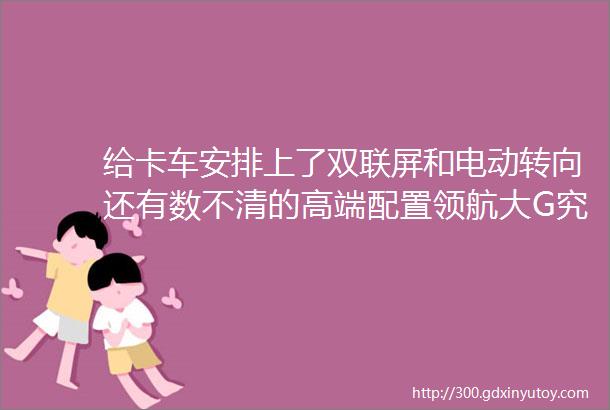 给卡车安排上了双联屏和电动转向还有数不清的高端配置领航大G究竟有多强悍