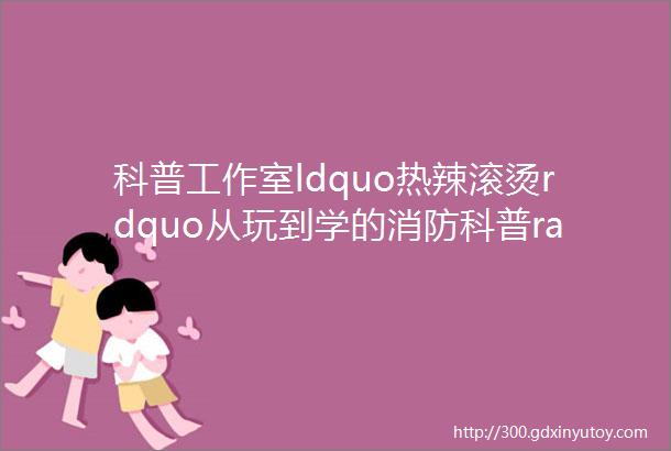 科普工作室ldquo热辣滚烫rdquo从玩到学的消防科普rarr