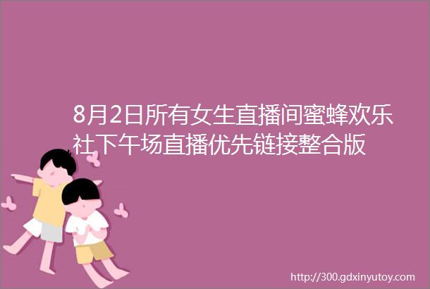 8月2日所有女生直播间蜜蜂欢乐社下午场直播优先链接整合版