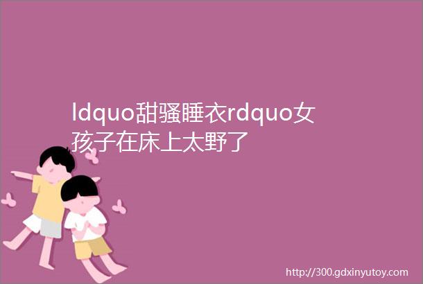 ldquo甜骚睡衣rdquo女孩子在床上太野了