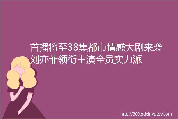 首播将至38集都市情感大剧来袭刘亦菲领衔主演全员实力派