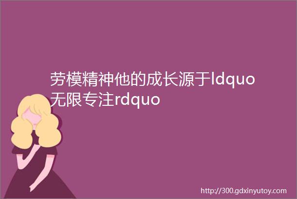 劳模精神他的成长源于ldquo无限专注rdquo