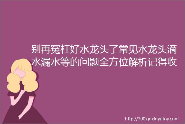 别再冤枉好水龙头了常见水龙头滴水漏水等的问题全方位解析记得收藏哦