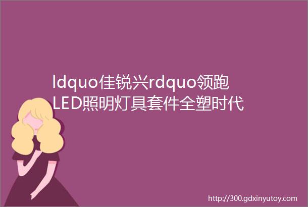 ldquo佳锐兴rdquo领跑LED照明灯具套件全塑时代