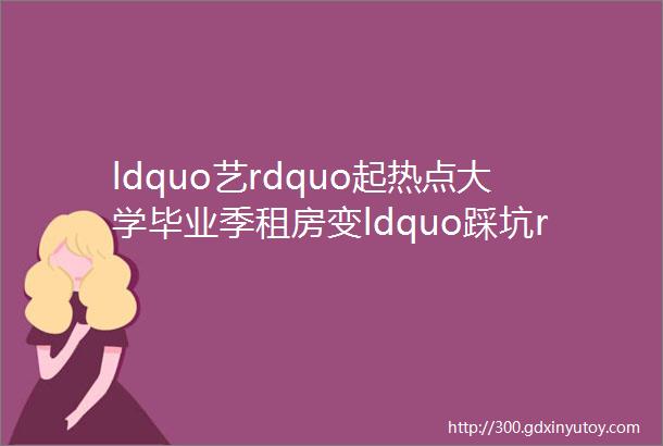 ldquo艺rdquo起热点大学毕业季租房变ldquo踩坑rdquo请查收ldquo五个千万rdquo避坑指南