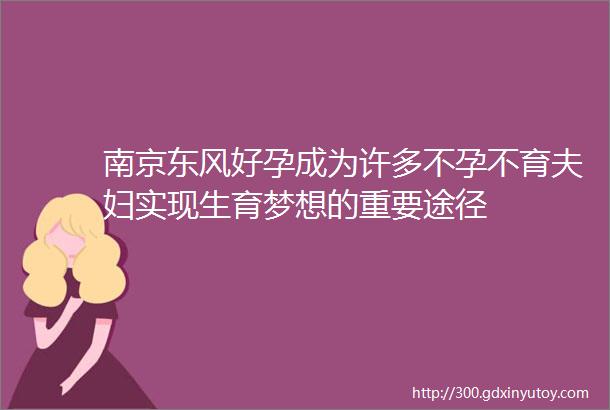 南京东风好孕成为许多不孕不育夫妇实现生育梦想的重要途径