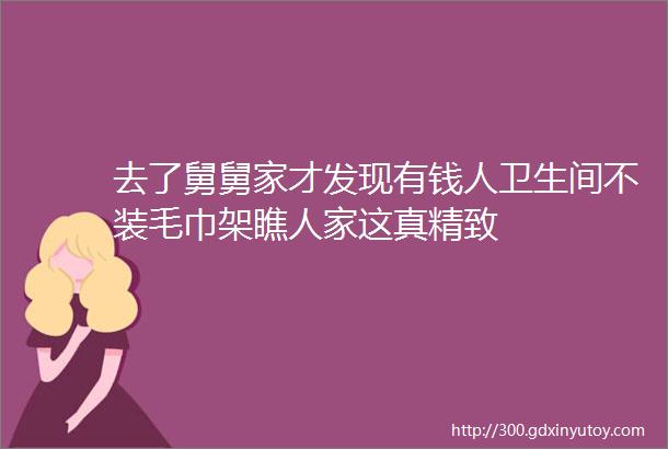 去了舅舅家才发现有钱人卫生间不装毛巾架瞧人家这真精致