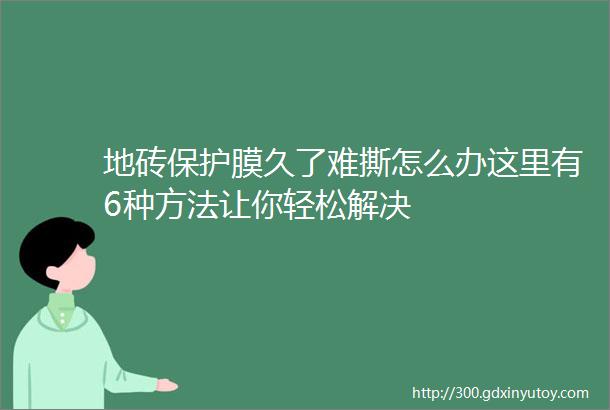 地砖保护膜久了难撕怎么办这里有6种方法让你轻松解决