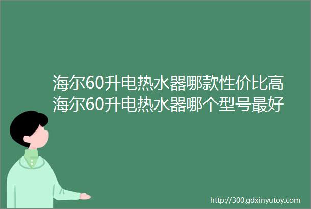 海尔60升电热水器哪款性价比高海尔60升电热水器哪个型号最好60升电热水器什么牌子好