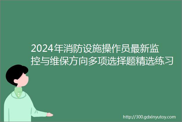 2024年消防设施操作员最新监控与维保方向多项选择题精选练习续