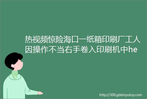 热视频惊险海口一纸箱印刷厂工人因操作不当右手卷入印刷机中helliphellip