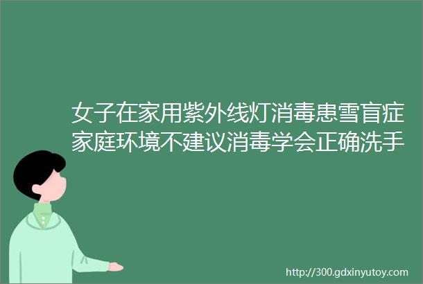 女子在家用紫外线灯消毒患雪盲症家庭环境不建议消毒学会正确洗手可以少得病童爸汇总的关于洗手和消毒科普文章