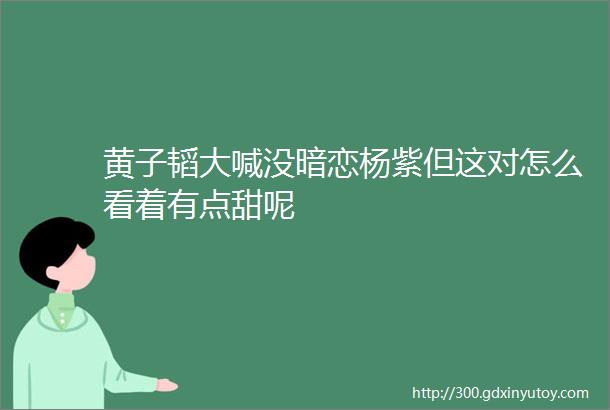 黄子韬大喊没暗恋杨紫但这对怎么看着有点甜呢