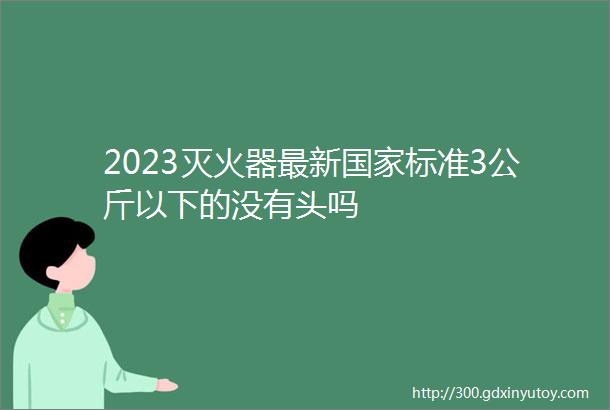 2023灭火器最新国家标准3公斤以下的没有头吗