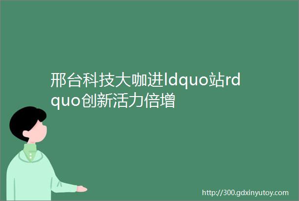 邢台科技大咖进ldquo站rdquo创新活力倍增