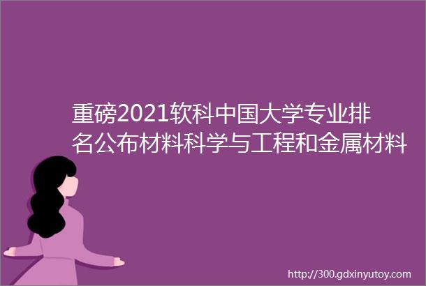 重磅2021软科中国大学专业排名公布材料科学与工程和金属材料排名如何