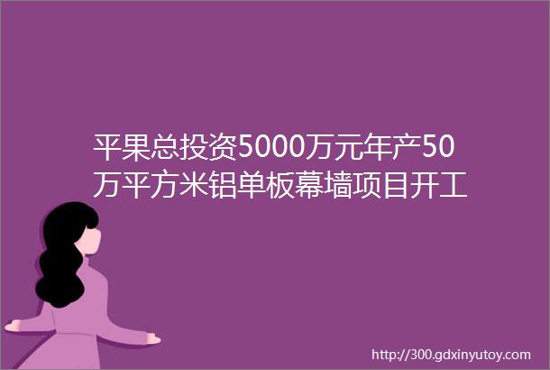 平果总投资5000万元年产50万平方米铝单板幕墙项目开工