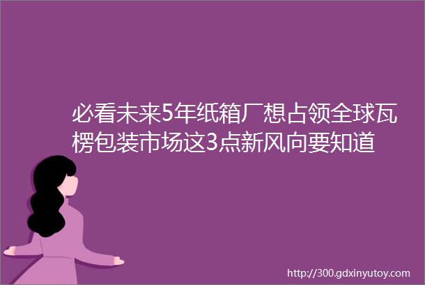 必看未来5年纸箱厂想占领全球瓦楞包装市场这3点新风向要知道