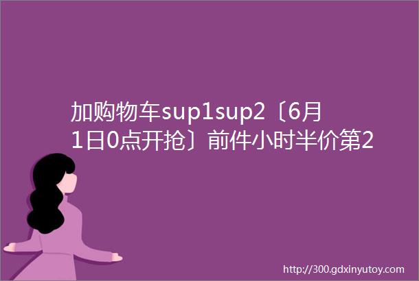 加购物车sup1sup2〔6月1日0点开抢〕前件小时半价第2件0元叠加满200减30元①