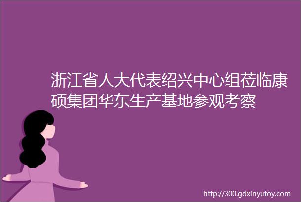 浙江省人大代表绍兴中心组莅临康硕集团华东生产基地参观考察