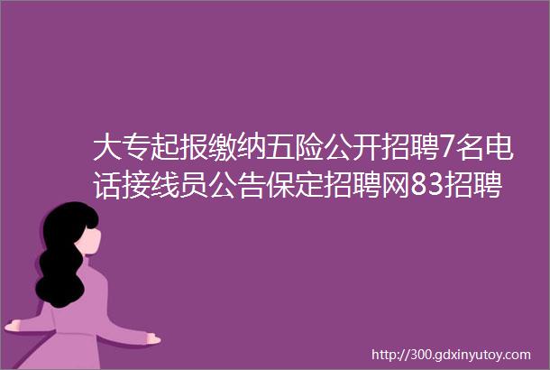 大专起报缴纳五险公开招聘7名电话接线员公告保定招聘网83招聘信息汇总1