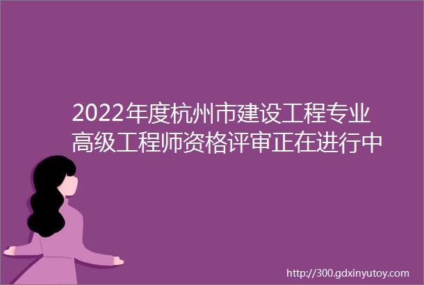 2022年度杭州市建设工程专业高级工程师资格评审正在进行中