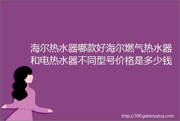 海尔热水器哪款好海尔燃气热水器和电热水器不同型号价格是多少钱