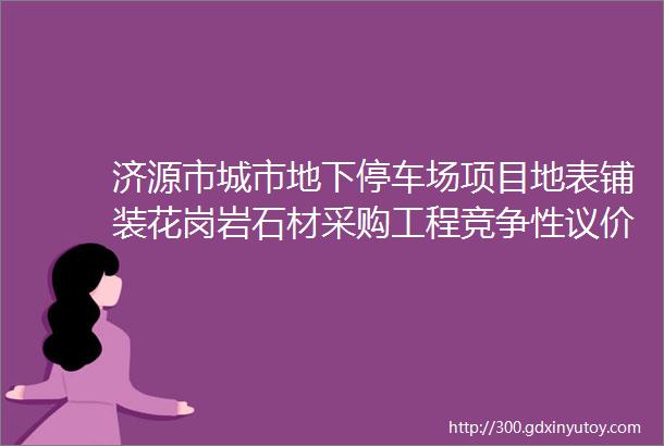 济源市城市地下停车场项目地表铺装花岗岩石材采购工程竞争性议价公告