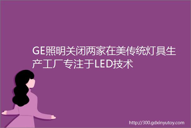 GE照明关闭两家在美传统灯具生产工厂专注于LED技术