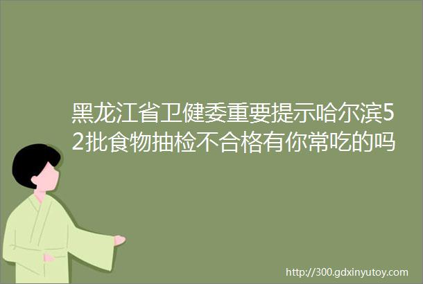 黑龙江省卫健委重要提示哈尔滨52批食物抽检不合格有你常吃的吗