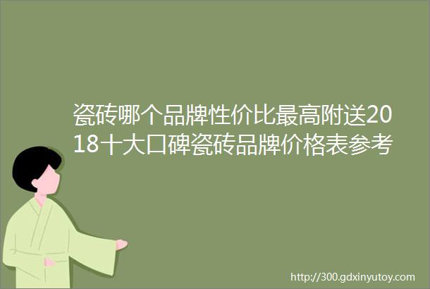 瓷砖哪个品牌性价比最高附送2018十大口碑瓷砖品牌价格表参考