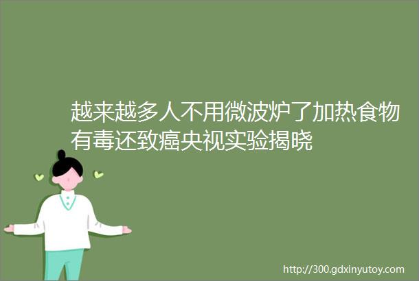 越来越多人不用微波炉了加热食物有毒还致癌央视实验揭晓