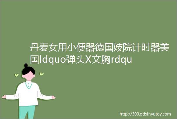 丹麦女用小便器德国妓院计时器美国ldquo弹头X文胸rdquo108p猛图带你看世界