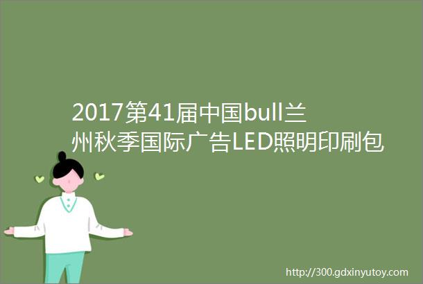 2017第41届中国bull兰州秋季国际广告LED照明印刷包装及办公设备展览会