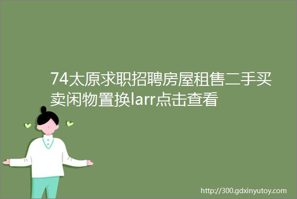 74太原求职招聘房屋租售二手买卖闲物置换larr点击查看