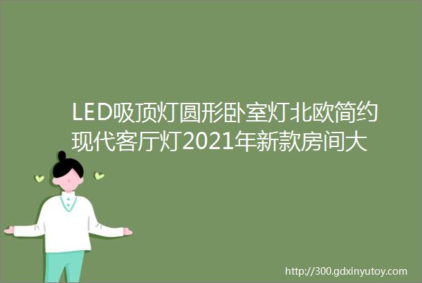 LED吸顶灯圆形卧室灯北欧简约现代客厅灯2021年新款房间大厅灯具