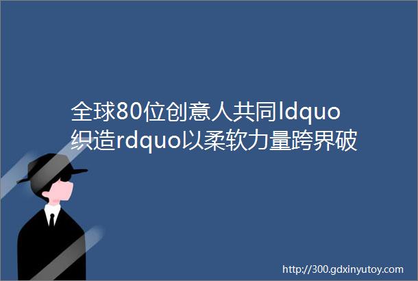 全球80位创意人共同ldquo织造rdquo以柔软力量跨界破局