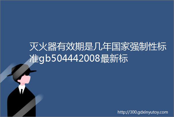 灭火器有效期是几年国家强制性标准gb504442008最新标准