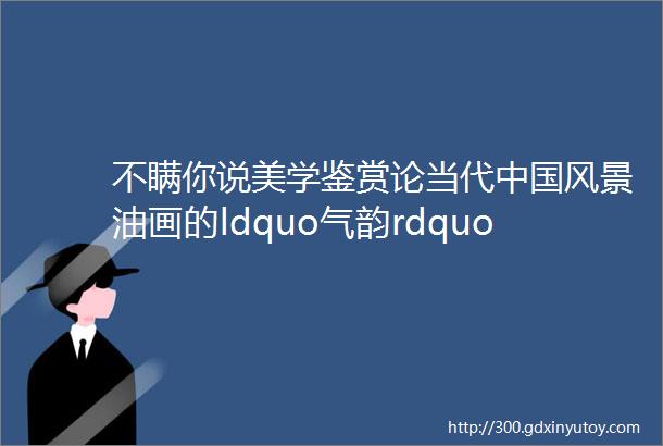 不瞒你说美学鉴赏论当代中国风景油画的ldquo气韵rdquo赏古典油画里唯美人体艺术美女