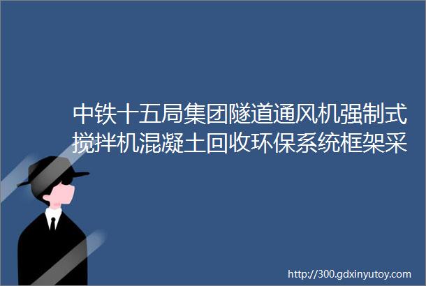 中铁十五局集团隧道通风机强制式搅拌机混凝土回收环保系统框架采购招标