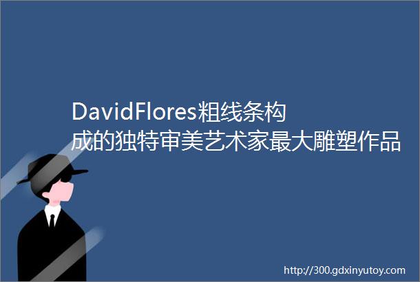 DavidFlores粗线条构成的独特审美艺术家最大雕塑作品亮相上海新天地